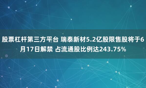股票杠杆第三方平台 瑞泰新材5.2亿股限售股将于6月17日解禁 占流通股比例达243.75%