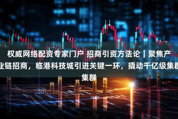 权威网络配资专家门户 招商引资方法论｜聚焦产业链招商，临港科技城引进关键一环，撬动千亿级集群