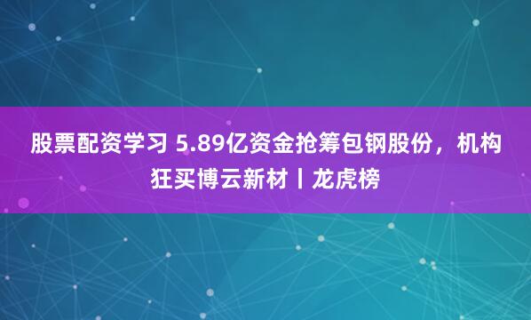 股票配资学习 5.89亿资金抢筹包钢股份，机构狂买博云新材丨龙虎榜