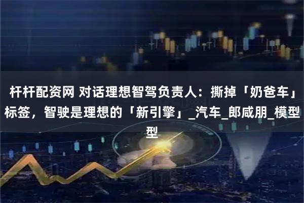 杆杆配资网 对话理想智驾负责人：撕掉「奶爸车」标签，智驶是理想的「新引擎」_汽车_郎咸朋_模型