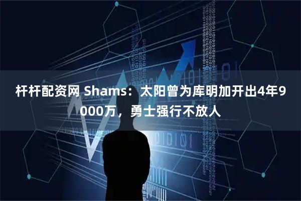 杆杆配资网 Shams：太阳曾为库明加开出4年9000万，勇士强行不放人