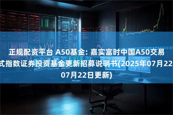 正规配资平台 A50基金: 嘉实富时中国A50交易型开放式指数证券投资基金更新招募说明书(2025年07月22日更新)